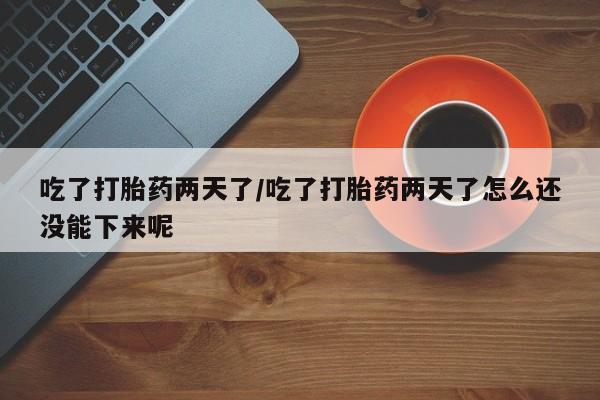 吃什么东西容易导致流产吃了打胎药两天了/吃了打胎药两天了怎么还没能下来呢