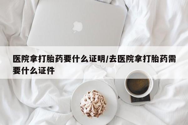 吃什么东西容易导致流产医院拿打胎药要什么证明/去医院拿打胎药需要什么证件