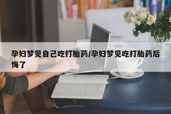 吃什么东西容易导致流产孕妇梦见自己吃打胎药/孕妇梦见吃打胎药后悔了