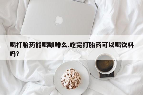 吃什么东西容易导致流产喝打胎药能喝咖啡么.吃完打胎药可以喝饮料吗？