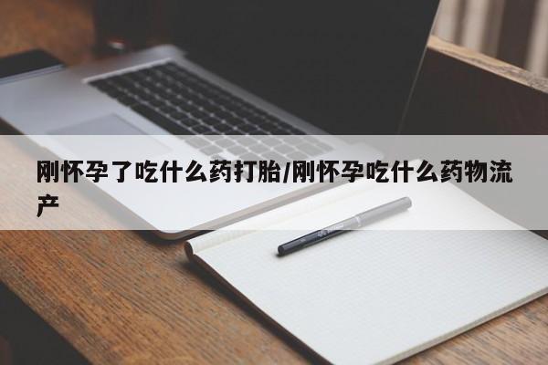 吃什么东西容易导致流产刚怀孕了吃什么药打胎/刚怀孕吃什么药物流产