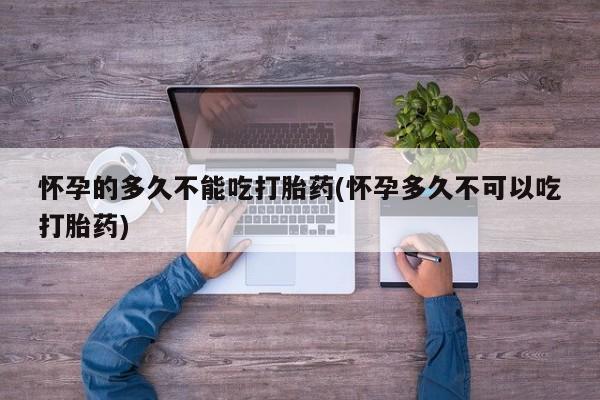 吃什么东西容易导致流产怀孕的多久不能吃打胎药(怀孕多久不可以吃打胎药)