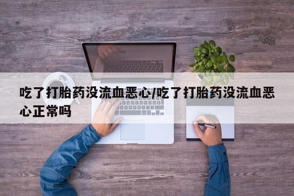 吃什么东西容易导致流产吃了打胎药没流血恶心/吃了打胎药没流血恶心正常吗