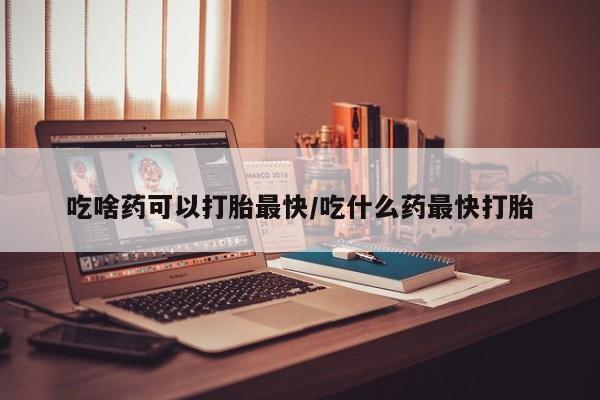吃什么东西容易导致流产吃啥药可以打胎最快/吃什么药最快打胎