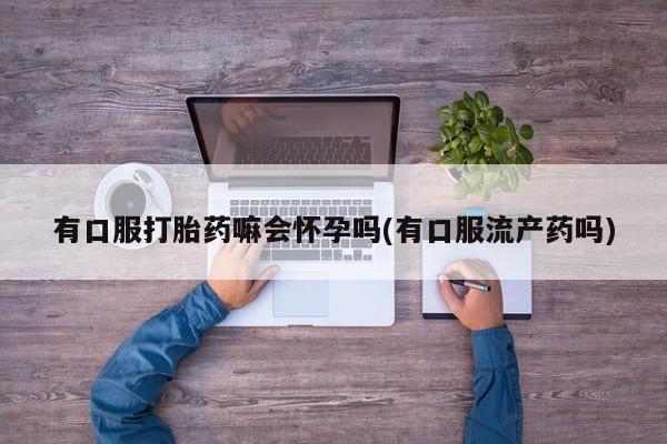吃什么东西容易导致流产有口服打胎药嘛会怀孕吗(有口服流产药吗)