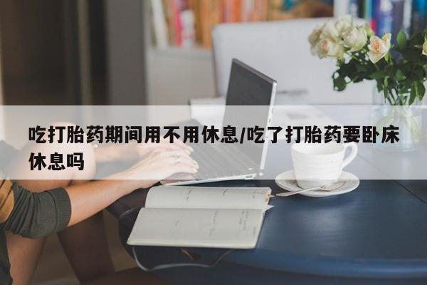 吃什么东西容易导致流产吃打胎药期间用不用休息/吃了打胎药要卧床休息吗