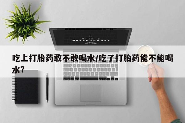 吃什么东西容易导致流产吃上打胎药敢不敢喝水/吃了打胎药能不能喝水?