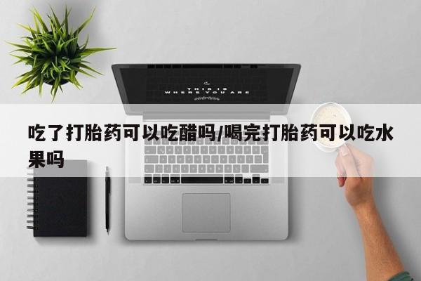 吃什么东西容易导致流产吃了打胎药可以吃醋吗/喝完打胎药可以吃水果吗