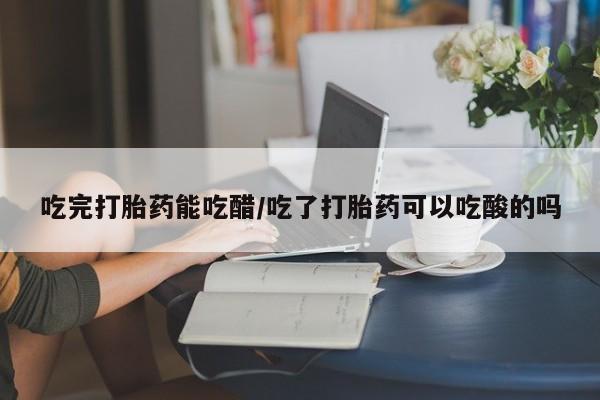 吃什么东西容易导致流产吃完打胎药能吃醋/吃了打胎药可以吃酸的吗