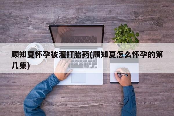 吃什么东西容易导致流产顾知夏怀孕被灌打胎药(顾知夏怎么怀孕的第几集)