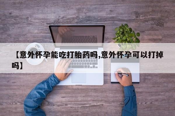 吃什么东西容易导致流产【意外怀孕能吃打胎药吗,意外怀孕可以打掉吗】