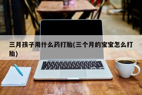 吃什么东西容易导致流产三月孩子用什么药打胎(三个月的宝宝怎么打胎)
