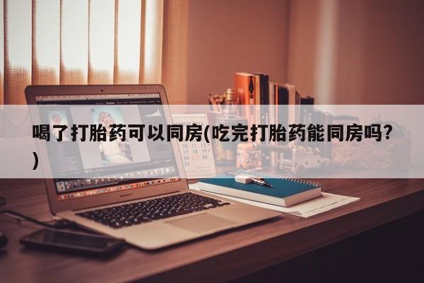 吃什么东西容易导致流产喝了打胎药可以同房(吃完打胎药能同房吗?)