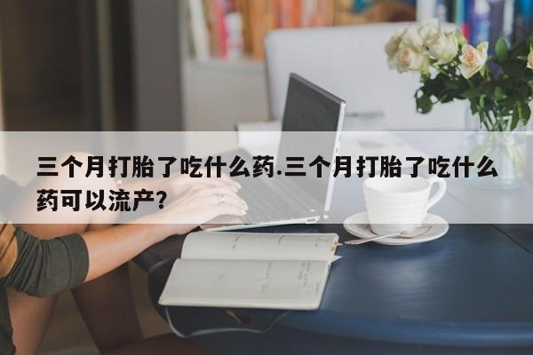 吃什么东西容易导致流产三个月打胎了吃什么药.三个月打胎了吃什么药可以流产？