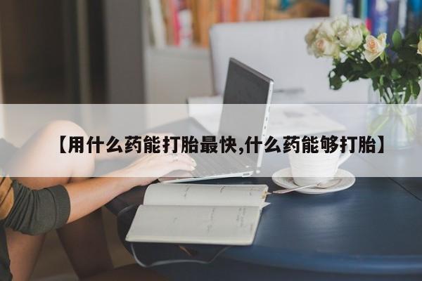 吃什么东西容易导致流产【用什么药能打胎最快,什么药能够打胎】