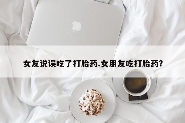 吃什么东西容易导致流产女友说误吃了打胎药.女朋友吃打胎药？