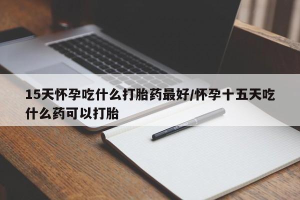 吃什么东西容易导致流产15天怀孕吃什么打胎药最好/怀孕十五天吃什么药可以打胎