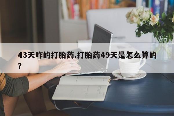 吃什么东西容易导致流产43天咋的打胎药.打胎药49天是怎么算的？