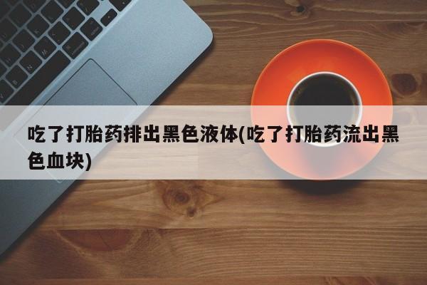 吃什么东西容易导致流产吃了打胎药排出黑色液体(吃了打胎药流出黑色血块)