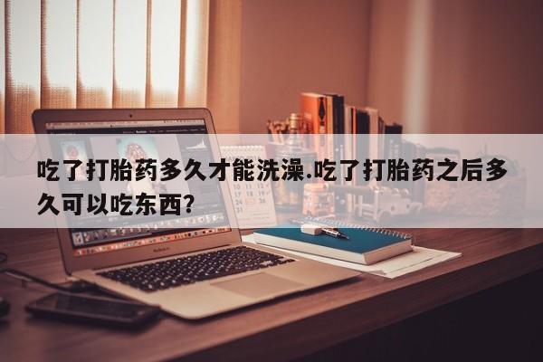 吃什么东西容易导致流产吃了打胎药多久才能洗澡.吃了打胎药之后多久可以吃东西？
