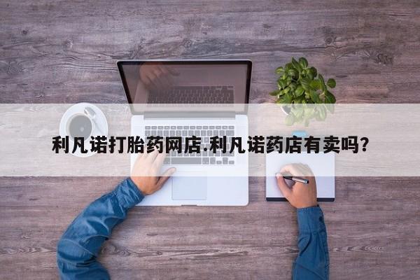 吃什么东西容易导致流产利凡诺打胎药网店.利凡诺药店有卖吗？