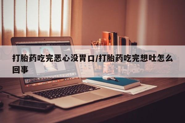 吃什么东西容易导致流产打胎药吃完恶心没胃口/打胎药吃完想吐怎么回事