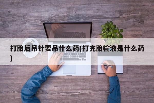 吃什么东西容易导致流产打胎后吊针要吊什么药(打完胎输液是什么药)