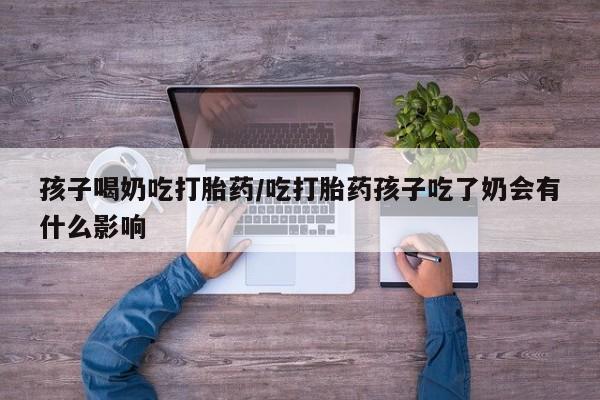 吃什么东西容易导致流产孩子喝奶吃打胎药/吃打胎药孩子吃了奶会有什么影响