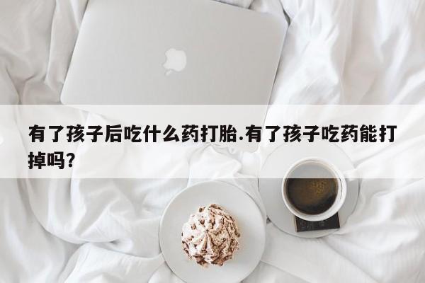 吃什么东西容易导致流产有了孩子后吃什么药打胎.有了孩子吃药能打掉吗？