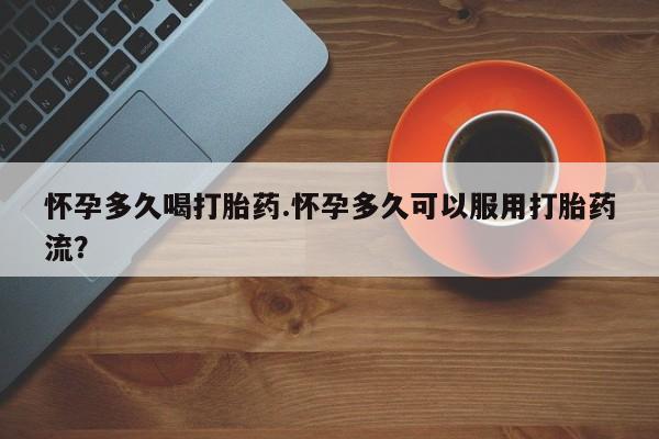 吃什么东西容易导致流产怀孕多久喝打胎药.怀孕多久可以服用打胎药流？