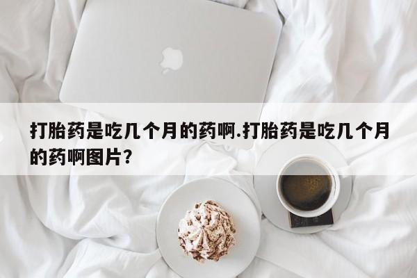吃什么东西容易导致流产打胎药是吃几个月的药啊.打胎药是吃几个月的药啊图片？