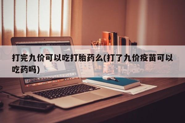 吃什么东西容易导致流产打完九价可以吃打胎药么(打了九价疫苗可以吃药吗)