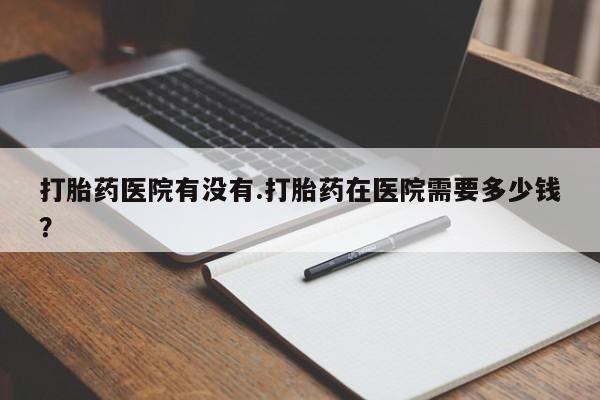 吃什么东西容易导致流产打胎药医院有没有.打胎药在医院需要多少钱？