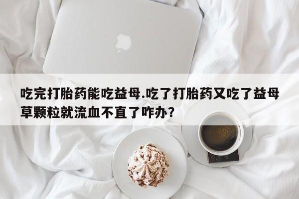 吃什么东西容易导致流产吃完打胎药能吃益母.吃了打胎药又吃了益母草颗粒就流血不直了咋办？