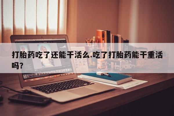 吃什么东西容易导致流产打胎药吃了还能干活么.吃了打胎药能干重活吗？