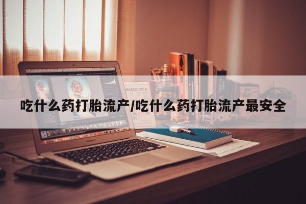 吃什么东西容易导致流产吃什么药打胎流产/吃什么药打胎流产最安全