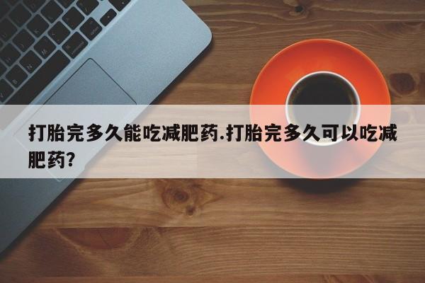 吃什么东西容易导致流产打胎完多久能吃减肥药.打胎完多久可以吃减肥药？