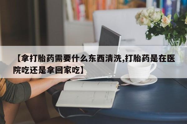 吃什么东西容易导致流产【拿打胎药需要什么东西清洗,打胎药是在医院吃还是拿回家吃】