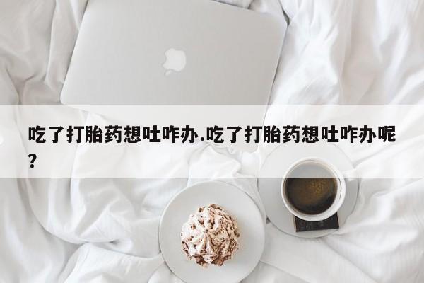 吃什么东西容易导致流产吃了打胎药想吐咋办.吃了打胎药想吐咋办呢？