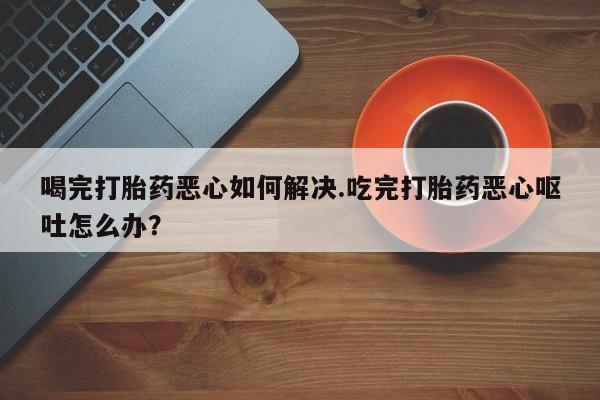 吃什么东西容易导致流产喝完打胎药恶心如何解决.吃完打胎药恶心呕吐怎么办？