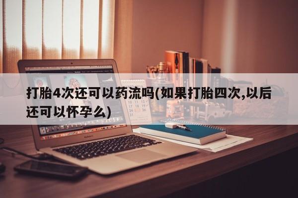 吃什么东西容易导致流产打胎4次还可以药流吗(如果打胎四次,以后还可以怀孕么)