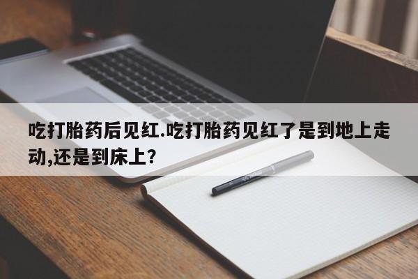 吃什么东西容易导致流产吃打胎药后见红.吃打胎药见红了是到地上走动,还是到床上？