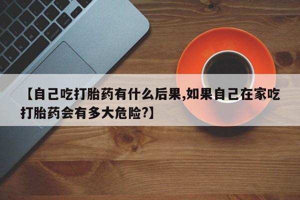 吃什么东西容易导致流产【自己吃打胎药有什么后果,如果自己在家吃打胎药会有多大危险?】
