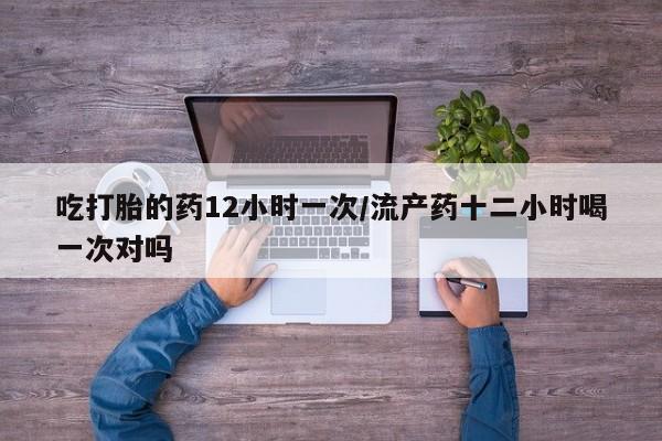 吃什么东西容易导致流产吃打胎的药12小时一次/流产药十二小时喝一次对吗