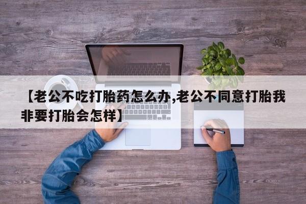 吃什么东西容易导致流产【老公不吃打胎药怎么办,老公不同意打胎我非要打胎会怎样】