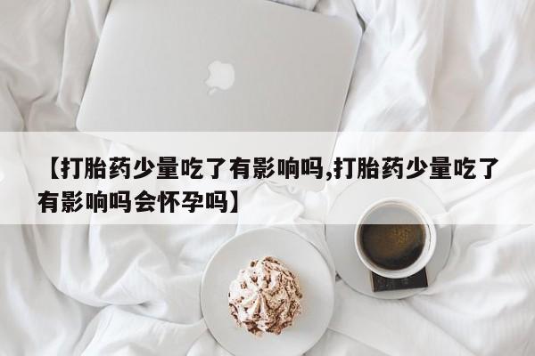 吃什么东西容易导致流产【打胎药少量吃了有影响吗,打胎药少量吃了有影响吗会怀孕吗】