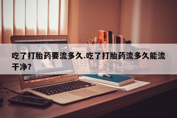 吃什么东西容易导致流产吃了打胎药要流多久.吃了打胎药流多久能流干净？