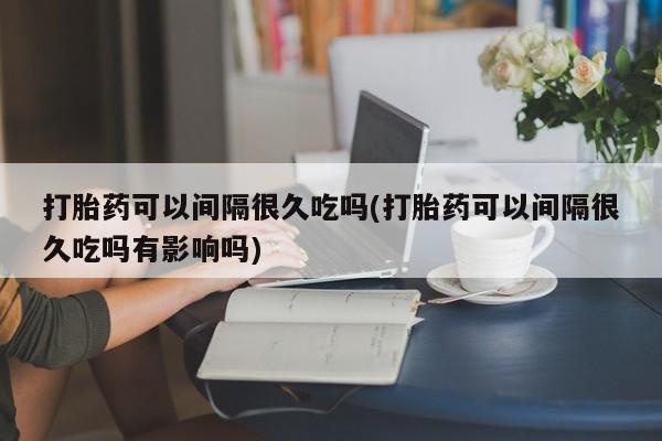 吃什么东西容易导致流产打胎药可以间隔很久吃吗(打胎药可以间隔很久吃吗有影响吗)