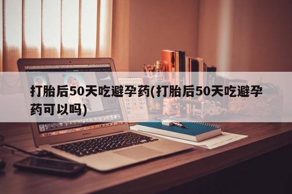 吃什么东西容易导致流产打胎后50天吃避孕药(打胎后50天吃避孕药可以吗)