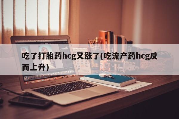 吃什么东西容易导致流产吃了打胎药hcg又涨了(吃流产药hcg反而上升)